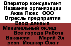 Оператор-консультант › Название организации ­ Аква Люкс, ООО › Отрасль предприятия ­ Ввод данных › Минимальный оклад ­ 30 000 - Все города Работа » Вакансии   . Марий Эл респ.,Йошкар-Ола г.